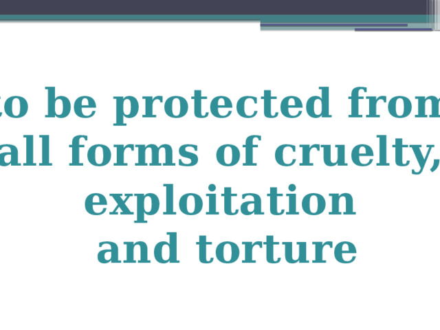 to be protected from all forms of cruelty, exploitation and torture