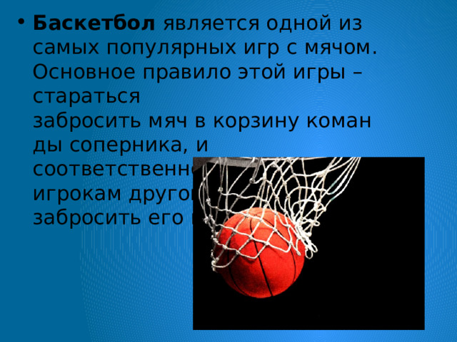Баскетбол  является одной из самых популярных игр с мячом. Основное правило этой игры – стараться забросить мяч в корзину команды соперника, и соответственно не дать игрокам другой команды забросить его в свою корзину.