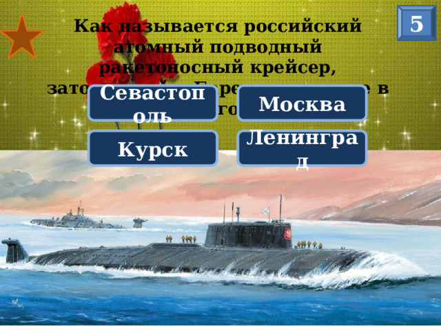 5 Как называется российский атомный подводный ракетоносный крейсер, затонувший в Баренцевом море в 2000 году? Севастополь Москва Курск Ленинград КУРСК