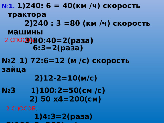 № 1.  1)240: 6 = 40(км /ч) скорость трактора  2)240 : 3 =80 (км /ч) скорость машины  3)80:40=2(раза) 2 СПОСОБ :   6:3=2(раза) № 2  1) 72:6=12 (м /с) скорость зайца  2)12-2=10(м/с) № 3 1)100:2=50(см /с)  2) 50 х4=200(см) 2 СПОСОБ :   1)4:3=2(раза) 2)100х2=200(см)