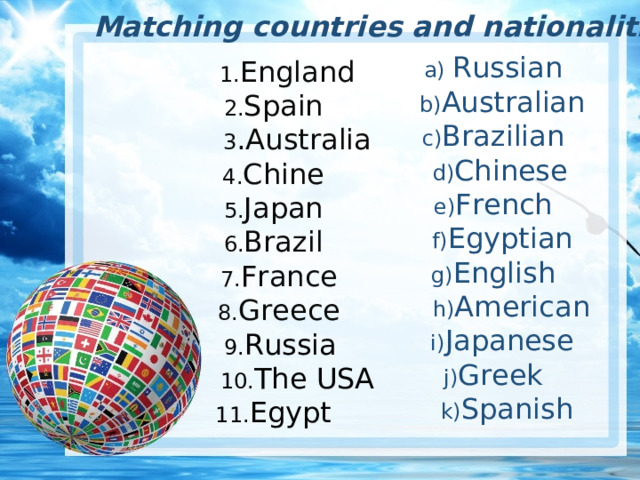 Matching countries and nationalities a) Russian  b) Australian c) Brazilian  d) Chinese e) French  f) Egyptian g) English  h) American  i) Japanese  j) Greek  k) Spanish  1. England 2. Spain  3 .Australia 4. Chine 5. Japan 6. Brazil  7. France  8. Greece  9. Russia  10. The USA 11. Egypt