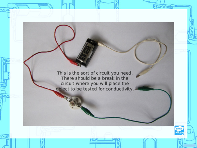 This is the sort of circuit you need. There should be a break in the circuit where you will place the object to be tested for conductivity.