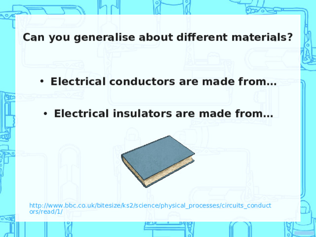 Can you generalise about different materials? Electrical conductors are made from… Electrical insulators are made from… http://www.bbc.co.uk/bitesize/ks2/science/physical_processes/circuits_conductors/read/1/