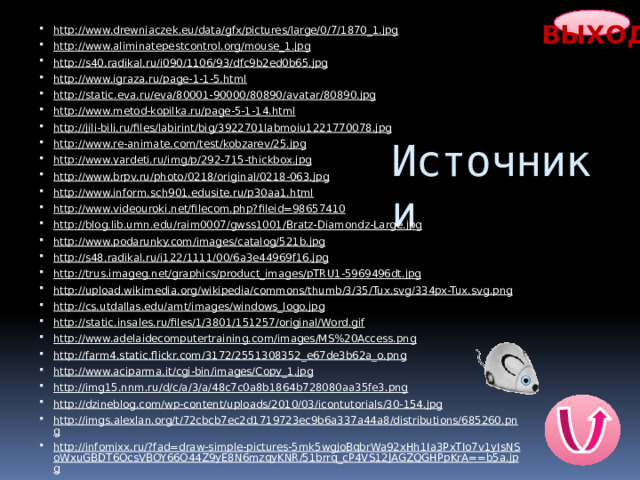 ВЫХОД http://www.drewniaczek.eu/data/gfx/pictures/large/0/7/1870_1.jpg  http://www.aliminatepestcontrol.org/mouse_1.jpg  http://s40.radikal.ru/i090/1106/93/dfc9b2ed0b65.jpg  http://www.igraza.ru/page-1-1-5.html  http://static.eva.ru/eva/80001-90000/80890/avatar/80890.jpg  http://www.metod-kopilka.ru/page-5-1-14.html  http://jili-bili.ru/files/labirint/big/3922701labmoiu1221770078.jpg  http://www.re-animate.com/test/kobzarev/25.jpg  http://www.yardeti.ru/img/p/292-715-thickbox.jpg  http://www.brpv.ru/photo/0218/original/0218-063.jpg http://www.inform.sch901.edusite.ru/p30aa1.html http://www.videouroki.net/filecom.php?fileid=98657410  http://blog.lib.umn.edu/raim0007/gwss1001/Bratz-Diamondz-Large.jpg http://www.podarunky.com/images/catalog/521b.jpg  http://s48.radikal.ru/i122/1111/00/6a3e44969f16.jpg  http://trus.imageg.net/graphics/product_images/pTRU1-5969496dt.jpg  http://upload.wikimedia.org/wikipedia/commons/thumb/3/35/Tux.svg/334px-Tux.svg.png  http://cs.utdallas.edu/amt/images/windows_logo.jpg  http://static.insales.ru/files/1/3801/151257/original/Word.gif  http://www.adelaidecomputertraining.com/images/MS%20Access.png http://farm4.static.flickr.com/3172/2551308352_e67de3b62a_o.png  http://www.aciparma.it/cgi-bin/images/Copy_1.jpg  http://img15.nnm.ru/d/c/a/3/a/48c7c0a8b1864b728080aa35fe3.png  http://dzineblog.com/wp-content/uploads/2010/03/icontutorials/30-154.jpg  http://imgs.alexlan.org/t/72cbcb7ec2d1719723ec9b6a337a44a8/distributions/685260.png http://infomixx.ru/?fad=draw-simple-pictures-5mk5wgjoBqbrWa92xHh1Ia3PxTIo7v1yIsNSoWxuGBDT6OcsVBOY66O44Z9yE8N6mzqyKNR/51brrq_cP4VS12JAGZQGHPpKrA==b5a.jpg  Источники