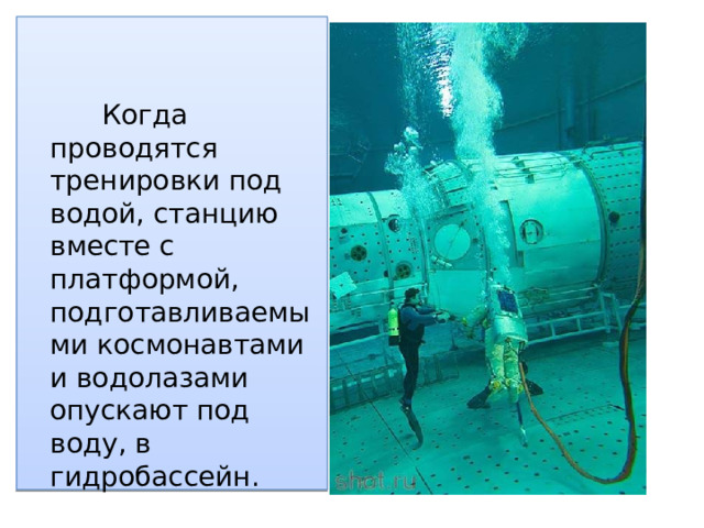 Когда проводятся тренировки под водой, станцию вместе с платформой, подготавливаемыми космонавтами и водолазами опускают под воду, в гидробассейн.