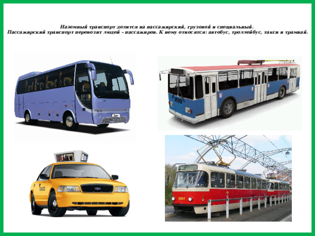 Наземный транспорт делится на пассажирский, грузовой и специальный.  Пассажирский транспорт перевозит людей – пассажиров. К нему относятся: автобус, троллейбус, такси и трамвай.