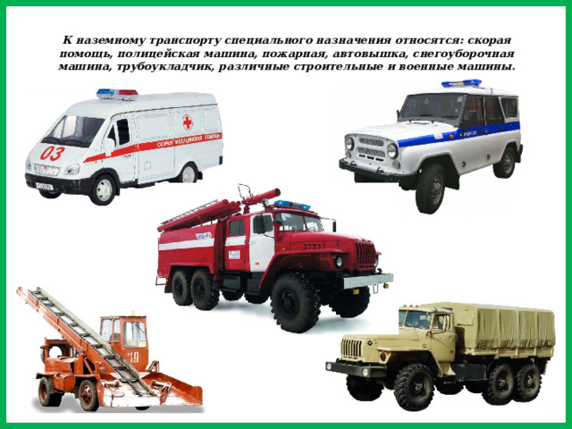 К наземному транспорту специального назначения относятся: скорая помощь, полицейская машина, пожарная, автовышка, снегоуборочная машина, трубоукладчик, различные строительные и военные машины.
