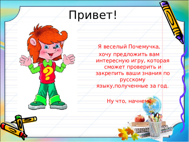 Привет! Я веселый Почемучка, хочу предложить вам интересную игру, которая сможет проверить и закрепить ваши знания по русскому языку,полученные за год. Ну что, начнем?