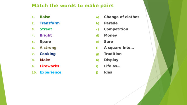 Match the words to make pairs Raise Transform  Street  Bright Spare A strong Cooking Make  Fireworks Experience Change of clothes Parade Competition Money Sure A square into… Tradition Display Life as… Idea