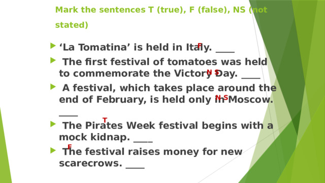 Mark the sentences T (true), F (false), NS (not stated)  ‘ La Tomatina’ is held in Italy. ____  The first festival of tomatoes was held to commemorate the Victory Day. ____  A festival, which takes place around the end of February, is held only in Moscow. ____  The Pirates Week festival begins with a mock kidnap. ____  The festival raises money for new scarecrows. ____  F  N S N S T  F