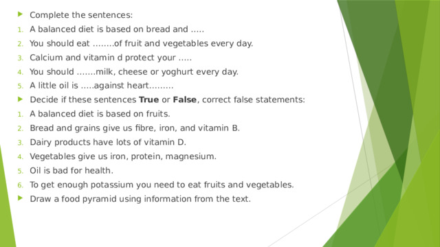 Complete the sentences: A balanced diet is based on bread and ….. You should eat ……..of fruit and vegetables every day. Calcium and vitamin d protect your ….. You should …….milk, cheese or yoghurt every day. A little oil is …..against heart……… Decide if these sentences True or False , correct false statements: A balanced diet is based on fruits. Bread and grains give us fibre, iron, and vitamin B. Dairy products have lots of vitamin D. Vegetables give us iron, protein, magnesium. Oil is bad for health. To get enough potassium you need to eat fruits and vegetables. Draw a food pyramid using information from the text.