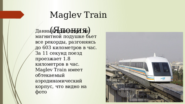 Maglev Train (Япония) Данный транспорт на магнитной подушке бьет все рекорды, разгоняясь до 603 километров в час. За 11 секунд поезд проезжает 1.8 километров в час. Maglev Train имеет обтекаемый аэродинамический корпус, что видно на фото