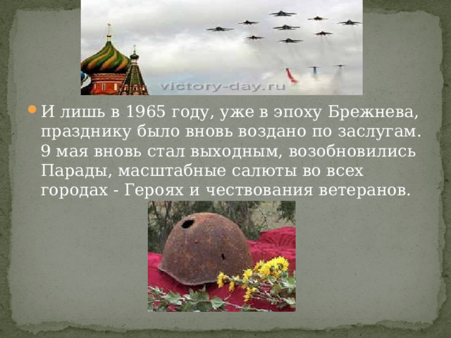 И лишь в 1965 году, уже в эпоху Брежнева, празднику было вновь воздано по заслугам. 9 мая вновь стал выходным, возобновились Парады, масштабные салюты во всех городах - Героях и чествования ветеранов.