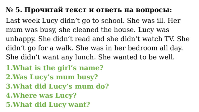 № 5. Прочитай текст и ответь на вопросы: Last week Lucy didn’t go to school. She was ill. Her mum was busy, she cleaned the house. Lucy was unhappy. She didn’t read and she didn’t watch TV. She didn’t go for a walk. She was in her bedroom all day. She didn’t want any lunch. She wanted to be well.