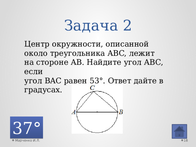 Задача 2 Центр окружности, описанной около треугольника ABC, лежит на стороне AB. Найдите угол ABC, если угол BAC равен 53°. Ответ дайте в градусах. 37° Марченко И.Л.