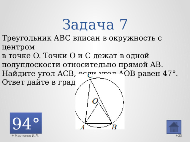 Задача 7 Треугольник ABC вписан в окружность с центром в точке O. Точки O и C лежат в одной полуплоскости относительно прямой AB. Найдите угол ACB, если угол AOB равен 47°. Ответ дайте в градусах. 94° Марченко И.Л.