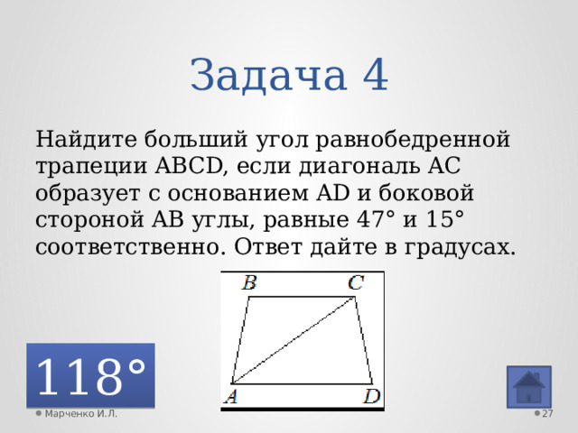 Задача 4 Найдите больший угол равнобедренной трапеции ABCD, если диагональ AC образует с основанием AD и боковой стороной AB углы, равные 47° и 15° соответственно. Ответ дайте в градусах. 118° Марченко И.Л.