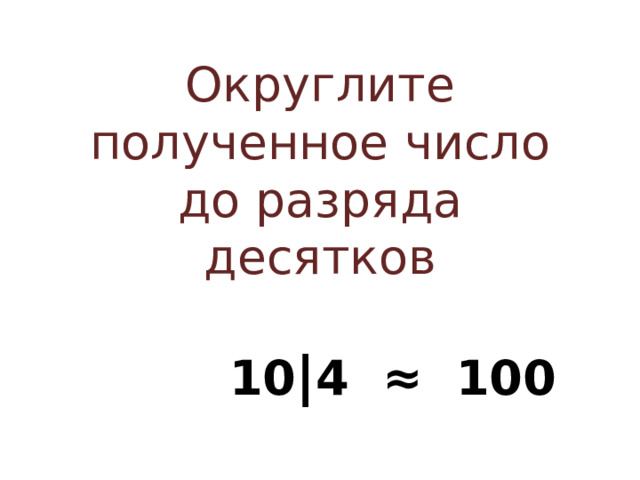 Округлите полученное число до разряда десятков  10 | 4 ≈ 100