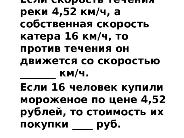 Если скорость течения реки 4,52 км/ч, а собственная скорость катера 16 км/ч, то против течения он движется со скоростью _______ км/ч. Если 16 человек купили мороженое по цене 4,52 рублей, то стоимость их покупки ____ руб.