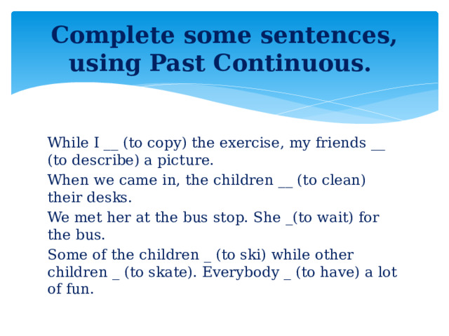 Complete some sentences, using Past Continuous. While I __ (to copy) the exercise, my friends __ (to describe) a picture. When we came in, the children __ (to clean) their desks. We met her at the bus stop. She _(to wait) for the bus. Some of the children _ (to ski) while other children _ (to skate). Everybody _ (to have) a lot of fun.