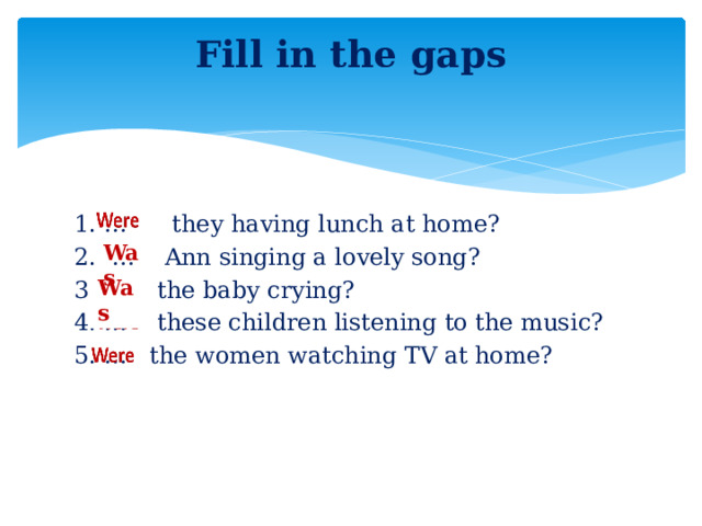 Fill in the gaps   1. … they having lunch at home? 2. … Ann singing a lovely song? 3. … the baby crying? 4. … these children listening to the music? 5. … the women watching TV at home? Was  Was