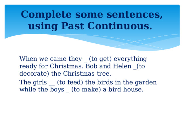 Complete some sentences, using Past Continuous. When we came they _ (to get) everything ready for Christmas. Bob and Helen _(to decorate) the Christmas tree. The girls __ (to feed) the birds in the garden while the boys _ (to make) a bird-house.