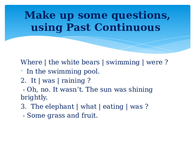 Make up some questions, using Past Continuous Where | the white bears | swimming | were ? In the swimming pool. 2.  It | was | raining ?   - Oh, no. It wasn’t. The sun was shining brightly. 3.  The elephant | what | eating | was ?   - Some grass and fruit.