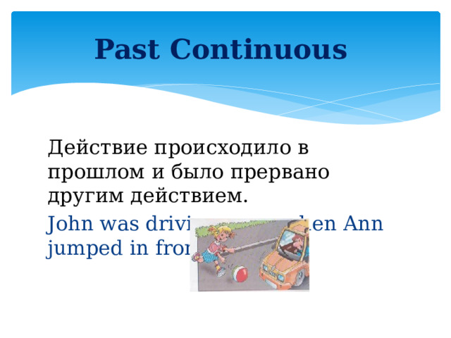Past Continuous Действие происходило в прошлом и было прервано другим действием. John was driving a car when Ann jumped in front of his car.