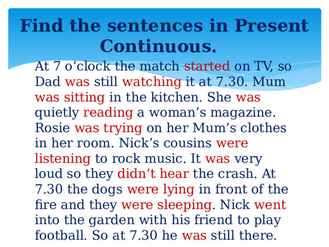 Find the sentences in Present Continuous. At 7 o’clock the match started on TV, so Dad was still watching it at 7.30. Mum was sitting in the kitchen. She was quietly reading a woman’s magazine. Rosie was trying on her Mum’s clothes in her room. Nick’s cousins were listening to rock music. It was very loud so they didn’t hear the crash. At 7.30 the dogs were lying in front of the fire and they were sleeping . Nick went into the garden with his friend to play football. So at 7.30 he was still there.