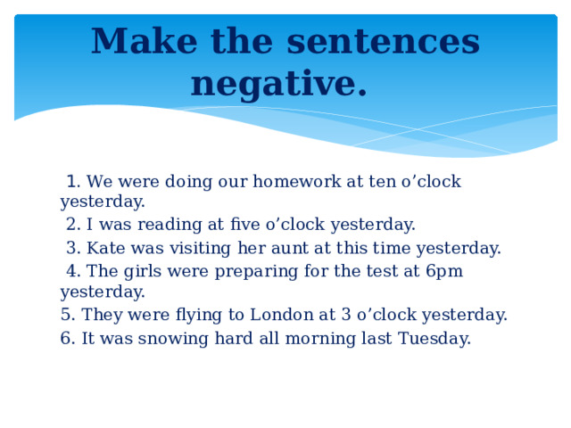 Make the sentences negative.  1. We were doing our homework at ten o’clock yesterday.  2. I was reading at five o’clock yesterday.  3. Kate was visiting her aunt at this time yesterday.  4. The girls were preparing for the test at 6pm yesterday. 5. They were flying to London at 3 o’clock yesterday. 6. It was snowing hard all morning last Tuesday.