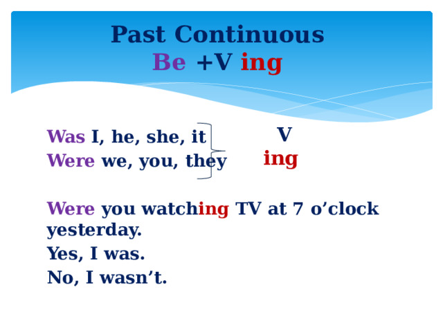 Past Continuous  Be +V ing V ing Was I, he, she, it Were we, you, they  Were you watch ing TV at 7 o’clock yesterday. Yes, I was. No, I wasn’t.