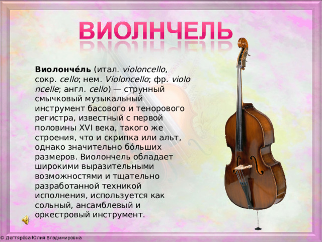 Виолонче́ль  (итал.  violoncello , сокр.  cello ; нем.  Violoncello ; фр.  violoncelle ; англ.  cello ) — струнный смычковый музыкальный инструмент басового и тенорового регистра, известный с первой половины XVI века, такого же строения, что и скрипка или альт, однако значительно бо́льших размеров. Виолончель обладает широкими выразительными возможностями и тщательно разработанной техникой исполнения, используется как сольный, ансамблевый и оркестровый инструмент.