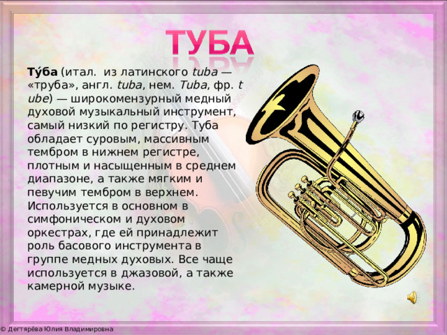 Ту́ба  (итал.  из латинского  tuba  — «труба», англ.  tuba , нем.  Tuba , фр.  tube ) — широкомензурный медный духовой музыкальный инструмент, самый низкий по регистру. Туба обладает суровым, массивным тембром в нижнем регистре, плотным и насыщенным в среднем диапазоне, а также мягким и певучим тембром в верхнем. Используется в основном в симфоническом и духовом оркестрах, где ей принадлежит роль басового инструмента в группе медных духовых. Все чаще используется в джазовой, а также камерной музыке.
