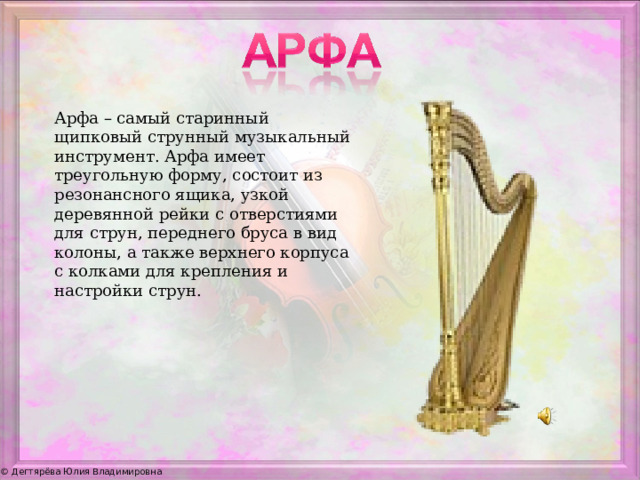 Арфа – самый старинный щипковый струнный музыкальный инструмент. Арфа имеет треугольную форму, состоит из резонансного ящика, узкой деревянной рейки с отверстиями для струн, переднего бруса в вид колоны, а также верхнего корпуса с колками для крепления и настройки струн.