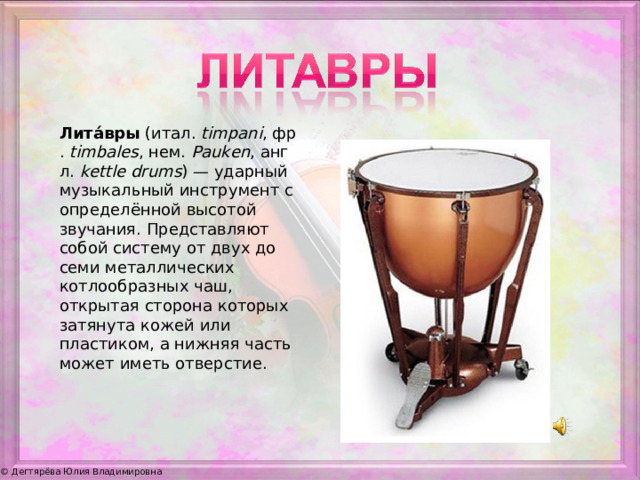Лита́вры  (итал.  timpani , фр.  timbales , нем.  Pauken , англ.  kettle drums ) — ударный музыкальный инструмент с определённой высотой звучания. Представляют собой систему от двух до семи металлических котлообразных чаш, открытая сторона которых затянута кожей или пластиком, а нижняя часть может иметь отверстие.