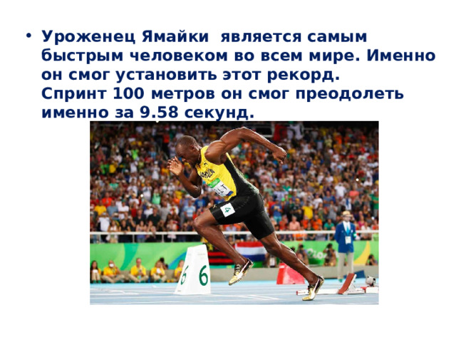 Уроженец Ямайки является самым быстрым человеком во всем мире. Именно он смог установить этот рекорд.  Спринт 100 метров он смог преодолеть именно за 9.58 секунд.