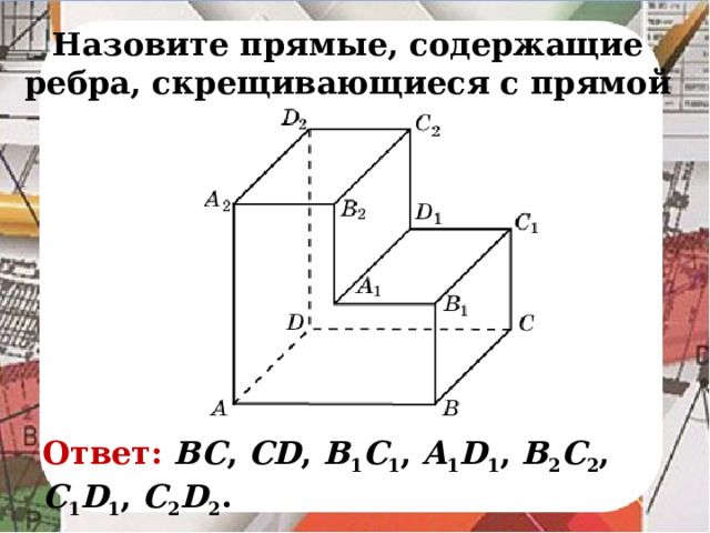 Назовите прямые, содержащие ребра, скрещивающиеся с прямой AA 2 . В режиме слайдов ответ появляется после кликанья мышкой Ответ: BC , CD , B 1 C 1 , A 1 D 1 , B 2 C 2 , C 1 D 1 , C 2 D 2 .
