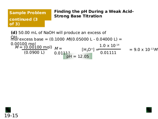 Sample Problem 19.4 continued (3 of 3) (d) 50.00 mL of NaOH will produce an excess of OH - . mol excess base = (0.1000 M )(0.05000 L - 0.04000 L) = 0.00100 mol 1.0 x 10 -14 M = (0.00100 mol) M = 0.01111 [H 3 O + ] = = 9.0 x 10 -13 M (0.0900 L) 0.01111 pH = 12.05 15