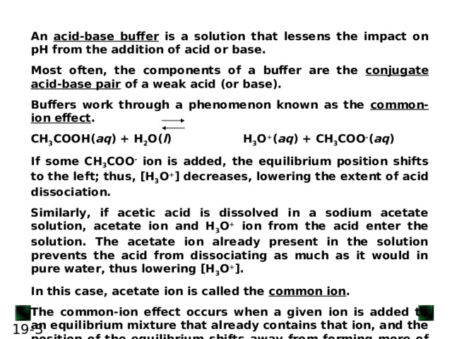 An acid-base buffer is a solution that lessens the impact on pH from the addition of acid or base. Most often, the components of a buffer are the conjugate acid-base pair of a weak acid (or base). Buffers work through a phenomenon known as the common-ion effect . CH 3 COOH( aq ) + H 2 O( l )  H 3 O + ( aq ) + CH 3 COO - ( aq ) If some CH 3 COO - ion is added, the equilibrium position shifts to the left; thus, [H 3 O + ] decreases, lowering the extent of acid dissociation. Similarly, if acetic acid is dissolved in a sodium acetate solution, acetate ion and H 3 O + ion from the acid enter the solution. The acetate ion already present in the solution prevents the acid from dissociating as much as it would in pure water, thus lowering [H 3 O + ]. In this case, acetate ion is called the common ion . The common-ion effect occurs when a given ion is added to an equilibrium mixture that already contains that ion, and the position of the equilibrium shifts away from forming more of it.