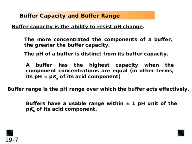 Buffer Capacity and Buffer Range Buffer capacity is the ability to resist pH change A buffer has the highest capacity when the component concentrations are equal (in other terms, its pH ≈ p K a of its acid component) Buffer range is the pH range over which the buffer acts effectively Buffers have a usable range within ± 1 pH unit of the p K a of its acid component. 6
