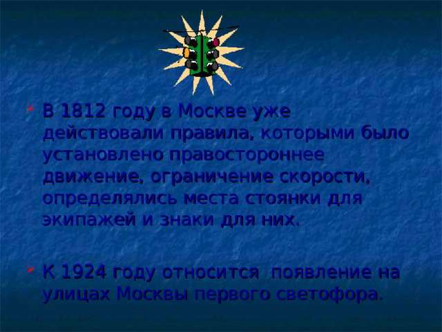 В 1812 году в Москве уже действовали правила, которыми было установлено правостороннее движение, ограничение скорости, определялись места стоянки для экипажей и знаки для них. К 1924 году относится появление на улицах Москвы первого светофора.