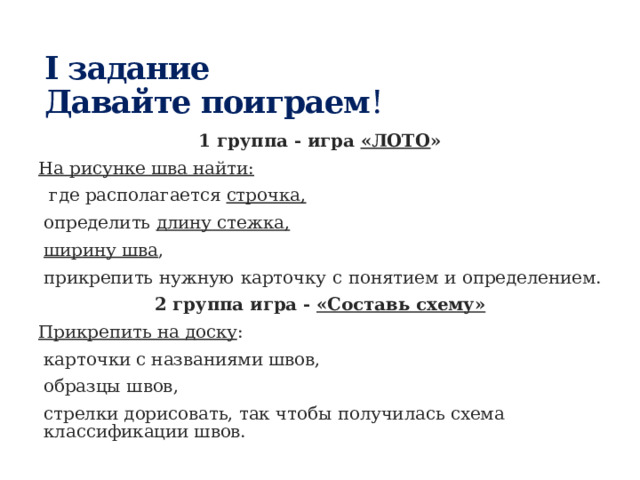 I задание  Давайте поиграем ! 1 группа - игра «ЛОТО » На рисунке шва найти:  где располагается строчка,  определить длину стежка,  ширину шва , прикрепить нужную карточку с понятием и определением. 2 группа игра - «Составь схему» Прикрепить на доску :