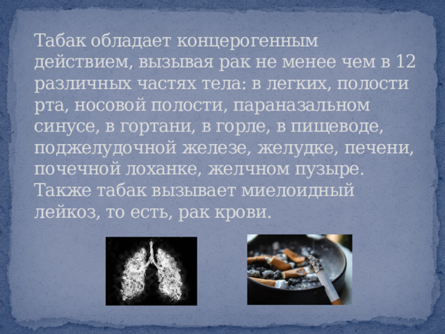 Табак обладает концерогенным действием, вызывая рак не менее чем в 12 различных частях тела: в легких, полости рта, носовой полости, параназальном синусе, в гортани, в горле, в пищеводе, поджелудочной железе, желудке, печени, почечной лоханке, желчном пузыре. Также табак вызывает миелоидный лейкоз, то есть, рак крови.