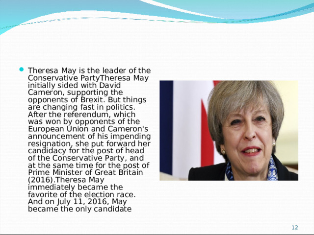 Theresa May is the leader of the Conservative PartyTheresa May initially sided with David Cameron, supporting the opponents of Brexit. But things are changing fast in politics. After the referendum, which was won by opponents of the European Union and Cameron's announcement of his impending resignation, she put forward her candidacy for the post of head of the Conservative Party, and at the same time for the post of Prime Minister of Great Britain (2016).Theresa May immediately became the favorite of the election race. And on July 11, 2016, May became the only candidate