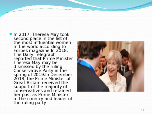 In 2017, Theresa May took second place in the list of the most influential women in the world according to Forbes magazine.In 2018, The Daily Telegraph reported that Prime Minister Theresa May may be dismissed by the ruling Conservative Party in the spring of 2019.In December 2018, the Prime Minister of Great Britain received the support of the majority of conservatives and retained her post as Prime Minister of the country and leader of the ruling party