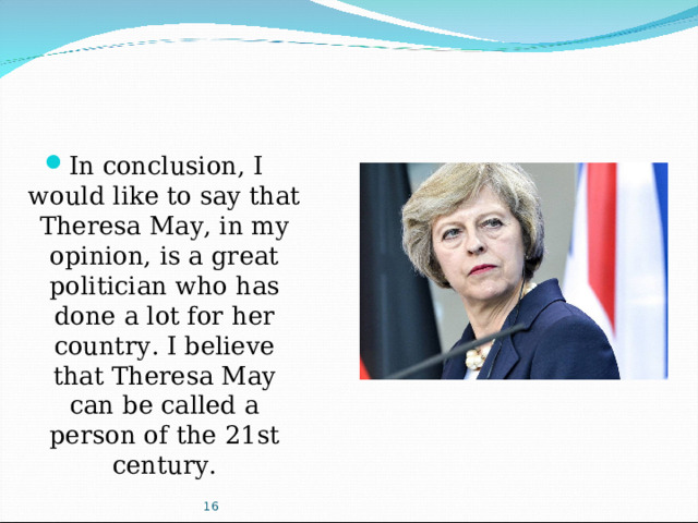 In conclusion, I would like to say that Theresa May, in my opinion, is a great politician who has done a lot for her country. I believe that Theresa May can be called a person of the 21st century.