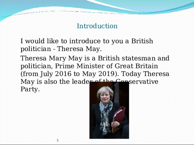 Introduction I would like to introduce  to you a British politician - Theresa May . Theresa Mary May is a British statesman and politician, Prime Minister of Great Britain (from July 2016 to May 2019). Today Theresa May is also the leader of the Conservative Party. 3
