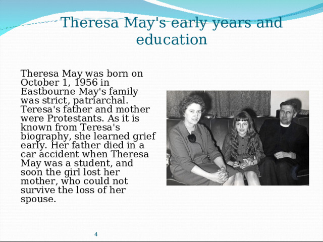 Theresa May's early years and education Theresa May was born on October 1, 1956 in Eastbourne May's family was strict, patriarchal. Teresa's father and mother were Protestants. As it is known from Teresa's biography, she learned grief early. Her father died in a car accident when Theresa May was a student, and soon the girl lost her mother, who could not survive the loss of her spouse. 4