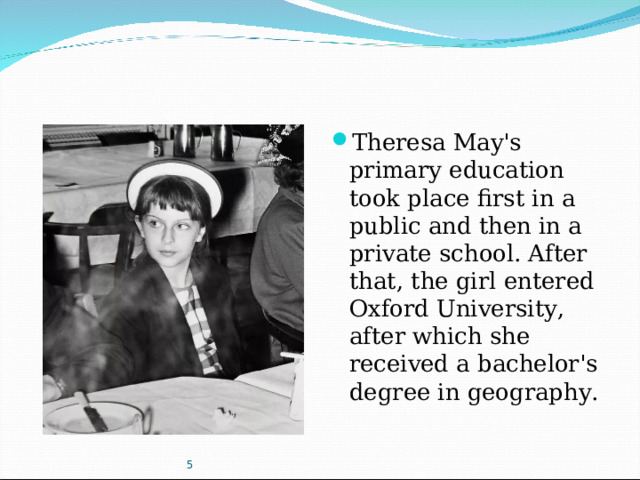 Theresa May's primary education took place first in a public and then in a private school. After that, the girl entered Oxford University, after which she received a bachelor's degree in geography.