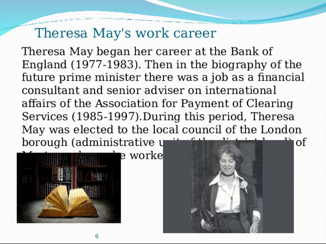 Theresa May's work career Theresa May began her career at the Bank of England (1977-1983). Then in the biography of the future prime minister there was a job as a financial consultant and senior adviser on international affairs of the Association for Payment of Clearing Services (1985-1997).During this period, Theresa May was elected to the local council of the London borough (administrative unit of the district level) of Merton, where she worked from 1986 to 1994. 6